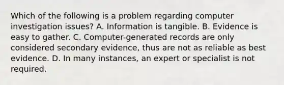 Which of the following is a problem regarding computer investigation issues? A. Information is tangible. B. Evidence is easy to gather. C. Computer-generated records are only considered secondary evidence, thus are not as reliable as best evidence. D. In many instances, an expert or specialist is not required.