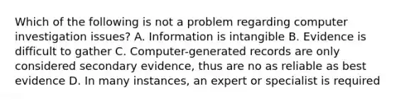 Which of the following is not a problem regarding computer investigation issues? A. Information is intangible B. Evidence is difficult to gather C. Computer-generated records are only considered secondary evidence, thus are no as reliable as best evidence D. In many instances, an expert or specialist is required