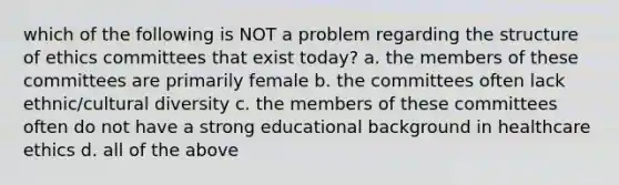 which of the following is NOT a problem regarding the structure of ethics committees that exist today? a. the members of these committees are primarily female b. the committees often lack ethnic/cultural diversity c. the members of these committees often do not have a strong educational background in healthcare ethics d. all of the above