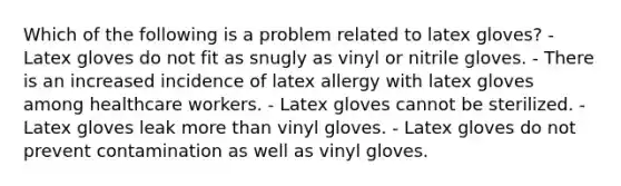 Which of the following is a problem related to latex gloves? - Latex gloves do not fit as snugly as vinyl or nitrile gloves. - There is an increased incidence of latex allergy with latex gloves among healthcare workers. - Latex gloves cannot be sterilized. - Latex gloves leak more than vinyl gloves. - Latex gloves do not prevent contamination as well as vinyl gloves.