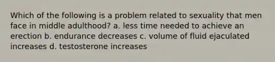 Which of the following is a problem related to sexuality that men face in middle adulthood? a. less time needed to achieve an erection b. endurance decreases c. volume of fluid ejaculated increases d. testosterone increases