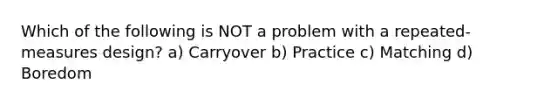 Which of the following is NOT a problem with a repeated-measures design? a) Carryover b) Practice c) Matching d) Boredom