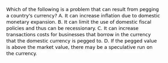 Which of the following is a problem that can result from pegging a​ country's currency? A. It can increase inflation due to domestic monetary expansion. B. It can limit the use of domestic fiscal policies and thus can be recessionary. C. It can increase transactions costs for businesses that borrow in the currency that the domestic currency is pegged to. D. If the pegged value is above the market​ value, there may be a speculative run on the currency.