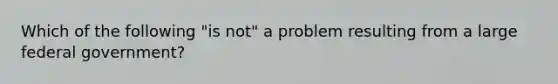 Which of the following "is not" a problem resulting from a large federal government?