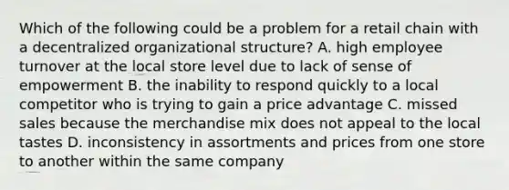 Which of the following could be a problem for a retail chain with a decentralized organizational structure? A. high employee turnover at the local store level due to lack of sense of empowerment B. the inability to respond quickly to a local competitor who is trying to gain a price advantage C. missed sales because the merchandise mix does not appeal to the local tastes D. inconsistency in assortments and prices from one store to another within the same company