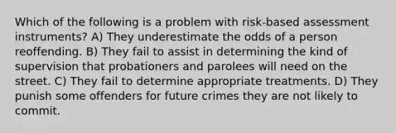 Which of the following is a problem with risk-based assessment instruments? A) They underestimate the odds of a person reoffending. B) They fail to assist in determining the kind of supervision that probationers and parolees will need on the street. C) They fail to determine appropriate treatments. D) They punish some offenders for future crimes they are not likely to commit.