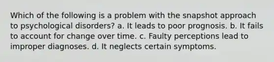 Which of the following is a problem with the snapshot approach to psychological disorders? a. It leads to poor prognosis. b. It fails to account for change over time. c. Faulty perceptions lead to improper diagnoses. d. It neglects certain symptoms.