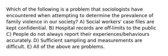 Which of the following is a problem that sociologists have encountered when attempting to determine the prevalence of family violence in our society? A) Social workers' case files are kept confidential. B) Hospital records are off-limits to the public C) People do not always report their experiences/behaviours accurately. D) Sufficient sampling and measurements are difficult. E) All of the above are problems.