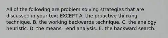 All of the following are problem solving strategies that are discussed in your text EXCEPT A. the proactive thinking technique. B. the working backwards technique. C. the analogy heuristic. D. the means—end analysis. E. the backward search.