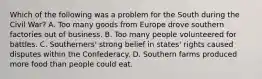 Which of the following was a problem for the South during the Civil War? A. Too many goods from Europe drove southern factories out of business. B. Too many people volunteered for battles. C. Southerners' strong belief in states' rights caused disputes within the Confederacy. D. Southern farms produced more food than people could eat.