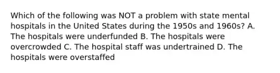 Which of the following was NOT a problem with state mental hospitals in the United States during the 1950s and 1960s? A. The hospitals were underfunded B. The hospitals were overcrowded C. The hospital staff was undertrained D. The hospitals were overstaffed