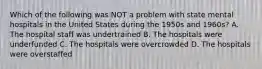 Which of the following was NOT a problem with state mental hospitals in the United States during the 1950s and 1960s? A. The hospital staff was undertrained B. The hospitals were underfunded C. The hospitals were overcrowded D. The hospitals were overstaffed