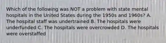 Which of the following was NOT a problem with state mental hospitals in the United States during the 1950s and 1960s? A. The hospital staff was undertrained B. The hospitals were underfunded C. The hospitals were overcrowded D. The hospitals were overstaffed