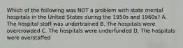 Which of the following was NOT a problem with state mental hospitals in the United States during the 1950s and 1960s? A. The hospital staff was undertrained B. The hospitals were overcrowded C. The hospitals were underfunded D. The hospitals were overstaffed