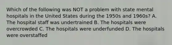 Which of the following was NOT a problem with state mental hospitals in the United States during the 1950s and 1960s? A. The hospital staff was undertrained B. The hospitals were overcrowded C. The hospitals were underfunded D. The hospitals were overstaffed