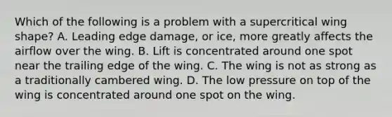 Which of the following is a problem with a supercritical wing shape? A. Leading edge damage, or ice, more greatly affects the airflow over the wing. B. Lift is concentrated around one spot near the trailing edge of the wing. C. The wing is not as strong as a traditionally cambered wing. D. The low pressure on top of the wing is concentrated around one spot on the wing.