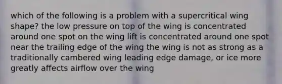 which of the following is a problem with a supercritical wing shape? the low pressure on top of the wing is concentrated around one spot on the wing lift is concentrated around one spot near the trailing edge of the wing the wing is not as strong as a traditionally cambered wing leading edge damage, or ice more greatly affects airflow over the wing