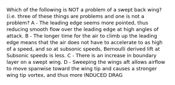 Which of the following is NOT a problem of a swept back wing? (i.e. three of these things are problems and one is not a problem? A - The leading edge seems more pointed, thus reducing smooth flow over the leading edge at high angles of attack. B - The longer time for the air to climb up the leading edge means that the air does not have to accelerate to as high of a speed, and so at subsonic speeds, Bernoulli derived lift at Subsonic speeds is less. C - There is an increase in boundary layer on a swept wing. D - Sweeping the wings aft allows airflow to move spanwise toward the wing tip and causes a stronger wing tip vortex, and thus more INDUCED DRAG