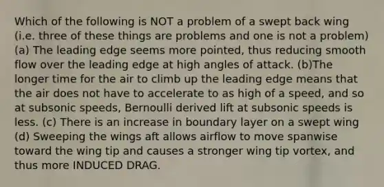 Which of the following is NOT a problem of a swept back wing (i.e. three of these things are problems and one is not a problem) (a) The leading edge seems more pointed, thus reducing smooth flow over the leading edge at high angles of attack. (b)The longer time for the air to climb up the leading edge means that the air does not have to accelerate to as high of a speed, and so at subsonic speeds, Bernoulli derived lift at subsonic speeds is less. (c) There is an increase in boundary layer on a swept wing (d) Sweeping the wings aft allows airflow to move spanwise toward the wing tip and causes a stronger wing tip vortex, and thus more INDUCED DRAG.