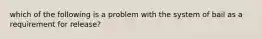 which of the following is a problem with the system of bail as a requirement for release?