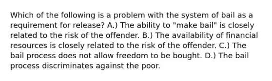 Which of the following is a problem with the system of bail as a requirement for release? A.) The ability to "make bail" is closely related to the risk of the offender. B.) The availability of financial resources is closely related to the risk of the offender. C.) The bail process does not allow freedom to be bought. D.) The bail process discriminates against the poor.