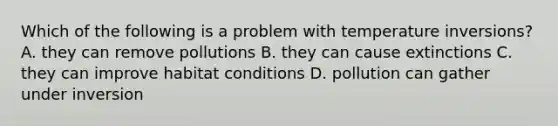 Which of the following is a problem with temperature inversions? A. they can remove pollutions B. they can cause extinctions C. they can improve habitat conditions D. pollution can gather under inversion