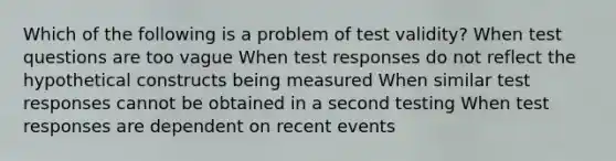 Which of the following is a problem of test validity? When test questions are too vague When test responses do not reflect the hypothetical constructs being measured When similar test responses cannot be obtained in a second testing When test responses are dependent on recent events