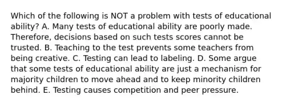 Which of the following is NOT a problem with tests of educational ability? A. Many tests of educational ability are poorly made. Therefore, decisions based on such tests scores cannot be trusted. B. Teaching to the test prevents some teachers from being creative. C. Testing can lead to labeling. D. Some argue that some tests of educational ability are just a mechanism for majority children to move ahead and to keep minority children behind. E. Testing causes competition and peer pressure.