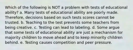 Which of the following is NOT a problem with tests of educational ability? a. Many tests of educational ability are poorly made. Therefore, decisions based on such tests scores cannot be trusted. b. Teaching to the test prevents some teachers from being creative. c. Testing can lead to labeling. d. Some argue that some tests of educational ability are just a mechanism for majority children to move ahead and to keep minority children behind. e. Testing causes competition and peer pressure.