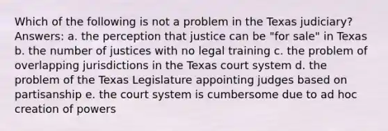 Which of the following is not a problem in the Texas judiciary? Answers: a. the perception that justice can be "for sale" in Texas b. the number of justices with no legal training c. the problem of overlapping jurisdictions in the Texas court system d. the problem of the Texas Legislature appointing judges based on partisanship e. the court system is cumbersome due to ad hoc creation of powers