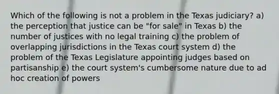 Which of the following is not a problem in the Texas judiciary? a) the perception that justice can be "for sale" in Texas b) the number of justices with no legal training c) the problem of overlapping jurisdictions in the Texas court system d) the problem of the Texas Legislature appointing judges based on partisanship e) the court system's cumbersome nature due to ad hoc creation of powers