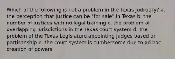 Which of the following is not a problem in the Texas judiciary? a. the perception that justice can be "for sale" in Texas b. the number of justices with no legal training c. the problem of overlapping jurisdictions in the Texas court system d. the problem of the Texas Legislature appointing judges based on partisanship e. the court system is cumbersome due to ad hoc creation of powers