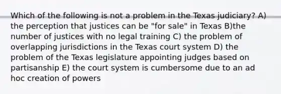 Which of the following is not a problem in the Texas judiciary? A) the perception that justices can be "for sale" in Texas B)the number of justices with no legal training C) the problem of overlapping jurisdictions in the Texas court system D) the problem of the Texas legislature appointing judges based on partisanship E) the court system is cumbersome due to an ad hoc creation of powers