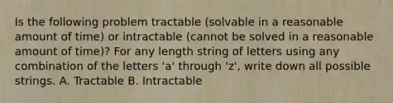 Is the following problem tractable (solvable in a reasonable amount of time) or intractable (cannot be solved in a reasonable amount of time)? For any length string of letters using any combination of the letters 'a' through 'z', write down all possible strings. A. Tractable B. Intractable