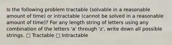 Is the following problem tractable (solvable in a reasonable amount of time) or intractable (cannot be solved in a reasonable amount of time)? For any length string of letters using any combination of the letters 'a' through 'z', write down all possible strings. □ Tractable □ Intractable