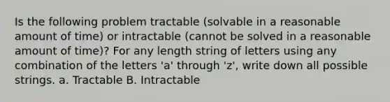 Is the following problem tractable (solvable in a reasonable amount of time) or intractable (cannot be solved in a reasonable amount of time)? For any length string of letters using any combination of the letters 'a' through 'z', write down all possible strings. a. Tractable B. Intractable