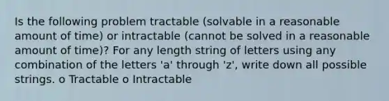 Is the following problem tractable (solvable in a reasonable amount of time) or intractable (cannot be solved in a reasonable amount of time)? For any length string of letters using any combination of the letters 'a' through 'z', write down all possible strings. o Tractable o Intractable