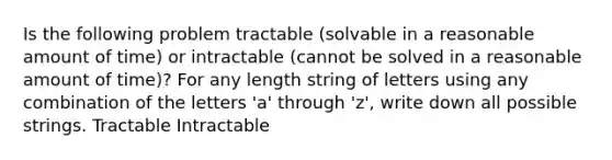 Is the following problem tractable (solvable in a reasonable amount of time) or intractable (cannot be solved in a reasonable amount of time)? For any length string of letters using any combination of the letters 'a' through 'z', write down all possible strings. Tractable Intractable