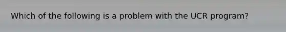 Which of the following is a problem with the UCR program?