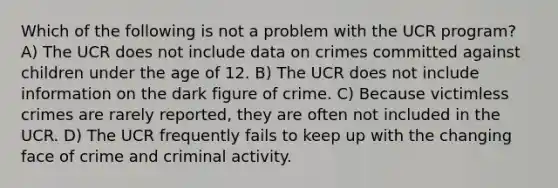 Which of the following is not a problem with the UCR program? A) The UCR does not include data on crimes committed against children under the age of 12. B) The UCR does not include information on the dark figure of crime. C) Because victimless crimes are rarely reported, they are often not included in the UCR. D) The UCR frequently fails to keep up with the changing face of crime and criminal activity.