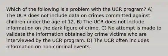 Which of the following is a problem with the UCR program? A) The UCR does not include data on crimes committed against children under the age of 12. B) The UCR does not include information on the dark figure of crime. C) No attempt is made to validate the information obtained by crime victims who are interviewed by the UCR program. D) The UCR often includes information on non-criminal events.