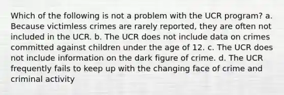 Which of the following is not a problem with the UCR program? a. Because victimless crimes are rarely reported, they are often not included in the UCR. b. The UCR does not include data on crimes committed against children under the age of 12. c. The UCR does not include information on the dark figure of crime. d. The UCR frequently fails to keep up with the changing face of crime and criminal activity