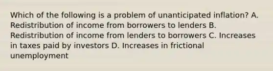 Which of the following is a problem of unanticipated​ inflation? A. Redistribution of income from borrowers to lenders B. Redistribution of income from lenders to borrowers C. Increases in taxes paid by investors D. Increases in frictional unemployment