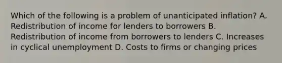 Which of the following is a problem of unanticipated inflation? A. Redistribution of income for lenders to borrowers B. Redistribution of income from borrowers to lenders C. Increases in cyclical unemployment D. Costs to firms or changing prices