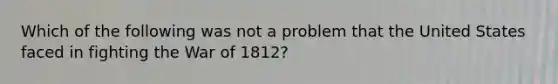 Which of the following was not a problem that the United States faced in fighting the War of 1812?