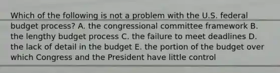 Which of the following is not a problem with the U.S. federal budget process? A. the congressional committee framework B. the lengthy budget process C. the failure to meet deadlines D. the lack of detail in the budget E. the portion of the budget over which Congress and the President have little control