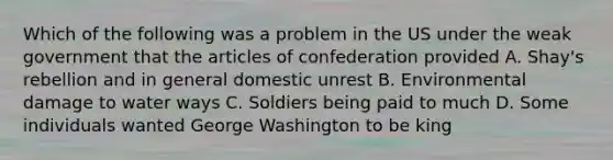 Which of the following was a problem in the US under the weak government that the articles of confederation provided A. Shay's rebellion and in general domestic unrest B. Environmental damage to water ways C. Soldiers being paid to much D. Some individuals wanted George Washington to be king