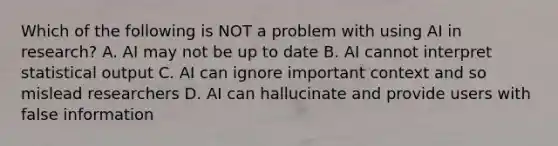 Which of the following is NOT a problem with using AI in research? A. AI may not be up to date B. AI cannot interpret statistical output C. AI can ignore important context and so mislead researchers D. AI can hallucinate and provide users with false information