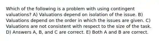 Which of the following is a problem with using contingent valuations? A) Valuations depend on isolation of the issue. B) Valuations depend on the order in which the issues are given. C) Valuations are not consistent with respect to the size of the task. D) Answers A, B, and C are correct. E) Both A and B are correct.