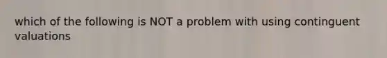 which of the following is NOT a problem with using continguent valuations